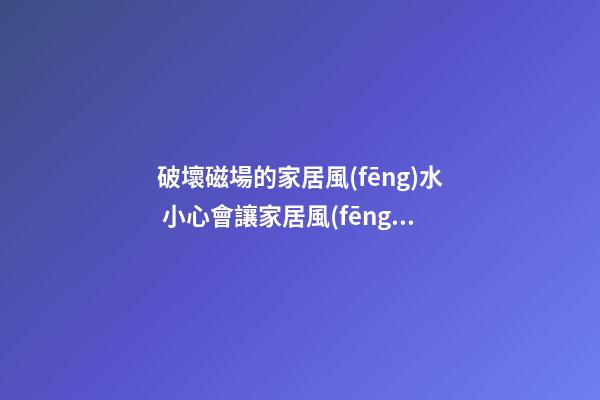 破壞磁場的家居風(fēng)水 小心會讓家居風(fēng)水變差